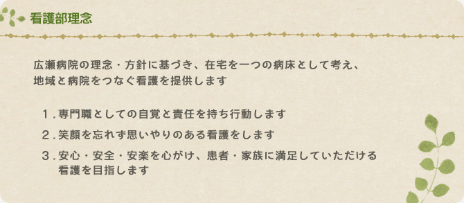 看護部理念　広瀬病院の理念・方針に基づき、在宅を一つの病床として考え、 地域と病院をつなぐ看護を提供します。　1.専門職としての自覚と責任を持ち行動します　2.笑顔を忘れず思いやりのある看護をします　3.安心・安全・安楽を心がけ、患者・家族に満足していただける看護を目指します